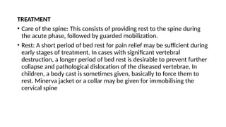TREATMENT
• Care of the spine: This consists of providing rest to the spine during
the acute phase, followed by guarded mobilization.
• Rest: A short period of bed rest for pain relief may be sufficient during
early stages of treatment. In cases with significant vertebral
destruction, a longer period of bed rest is desirable to prevent further
collapse and pathological dislocation of the diseased vertebrae. In
children, a body cast is sometimes given, basically to force them to
rest. Minerva jacket or a collar may be given for immobilising the
cervical spine
 