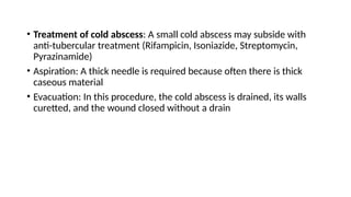 • Treatment of cold abscess: A small cold abscess may subside with
anti-tubercular treatment (Rifampicin, Isoniazide, Streptomycin,
Pyrazinamide)
• Aspiration: A thick needle is required because often there is thick
caseous material
• Evacuation: In this procedure, the cold abscess is drained, its walls
curetted, and the wound closed without a drain
 