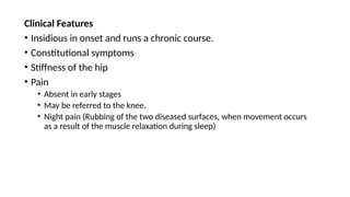 Clinical Features
• Insidious in onset and runs a chronic course.
• Constitutional symptoms
• Stiffness of the hip
• Pain
• Absent in early stages
• May be referred to the knee.
• Night pain (Rubbing of the two diseased surfaces, when movement occurs
as a result of the muscle relaxation during sleep)
 