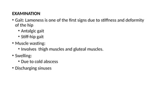 EXAMINATION
• Gait: Lameness is one of the first signs due to stiffness and deformity
of the hip
• Antalgic gait
• Stiff-hip gait
• Muscle wasting:
• Involves thigh muscles and gluteal muscles.
• Swelling:
• Due to cold abscess
• Discharging sinuses
 
