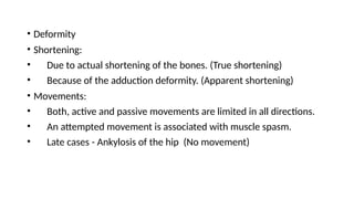 • Deformity
• Shortening:
• Due to actual shortening of the bones. (True shortening)
• Because of the adduction deformity. (Apparent shortening)
• Movements:
• Both, active and passive movements are limited in all directions.
• An attempted movement is associated with muscle spasm.
• Late cases - Ankylosis of the hip (No movement)
 