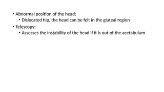 • Abnormal position of the head:
• Dislocated hip, the head can be felt in the gluteal region
• Telescopy:
• Assesses the instability of the head if it is out of the acetabulum
 