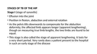 STAGES OF TB OF THE HIP
Stage I (stage of synovitis)
• Effusion into the joint
• Position in flexion, abduction and external rotation
• As the pelvis tilts downwards to compensate for the abduction
deformity, the affected limb appears longer (apparent lengthening),
though on measuring true limb lengths, the two limbs are found to be
equal.
• This stage is also called the stage of apparent lengthening. It lasts for
a very short period. Very rarely does a patient present to the hospital
in such an early stage of the disease
 