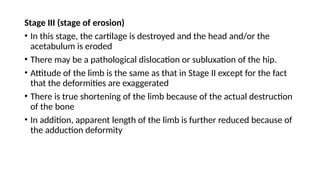 Stage III (stage of erosion)
• In this stage, the cartilage is destroyed and the head and/or the
acetabulum is eroded
• There may be a pathological dislocation or subluxation of the hip.
• Attitude of the limb is the same as that in Stage II except for the fact
that the deformities are exaggerated
• There is true shortening of the limb because of the actual destruction
of the bone
• In addition, apparent length of the limb is further reduced because of
the adduction deformity
 