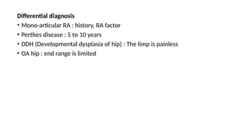 Differential diagnosis
• Mono-articular RA : history, RA factor
• Perthes disease : 5 to 10 years
• DDH (Developmental dysplasia of hip) : The limp is painless
• OA hip : end range is limited
 