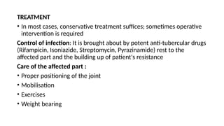 TREATMENT
• In most cases, conservative treatment suffices; sometimes operative
intervention is required
Control of infection: It is brought about by potent anti-tubercular drugs
(Rifampicin, Isoniazide, Streptomycin, Pyrazinamide) rest to the
affected part and the building up of patient's resistance
Care of the affected part :
• Proper positioning of the joint
• Mobilisation
• Exercises
• Weight bearing
 