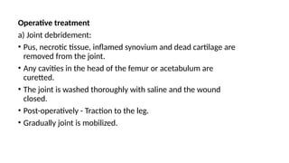 Operative treatment
a) Joint debridement:
• Pus, necrotic tissue, inflamed synovium and dead cartilage are
removed from the joint.
• Any cavities in the head of the femur or acetabulum are
curetted.
• The joint is washed thoroughly with saline and the wound
closed.
• Post-operatively - Traction to the leg.
• Gradually joint is mobilized.
 