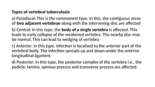 Types of vertebral tuberculosis:
a) Paradiscal: This is the commonest type. In this, the contiguous areas
of two adjacent vertebrae along with the intervening disc are affected
b) Central: In this type, the body of a single vertebra is affected. This
leads to early collapse of the weakened vertebra. The nearby disc may
be normal. This can lead to wedging of vertebra
c) Anterior: In this type, infection is localised to the anterior part of the
vertebral body. The infection spreads up and down under the anterior
longitudinal ligament
d) Posterior: In this type, the posterior complex of the vertebra i.e., the
pedicle, lamina, spinous process and transverse process are affected.
 