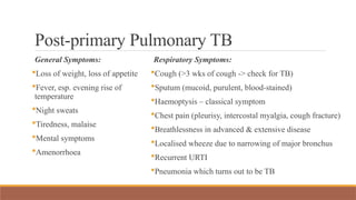 Post-primary Pulmonary TB
General Symptoms:
Loss of weight, loss of appetite
Fever, esp. evening rise of
temperature
Night sweats
Tiredness, malaise
Mental symptoms
Amenorrhoea
Respiratory Symptoms:
Cough (>3 wks of cough -> check for TB)
Sputum (mucoid, purulent, blood-stained)
Haemoptysis – classical symptom
Chest pain (pleurisy, intercostal myalgia, cough fracture)
Breathlessness in advanced & extensive disease
Localised wheeze due to narrowing of major bronchus
Recurrent URTI
Pneumonia which turns out to be TB
 