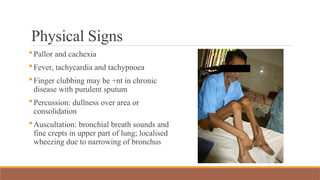 Physical Signs
Pallor and cachexia
Fever, tachycardia and tachypnoea
Finger clubbing may be +nt in chronic
disease with purulent sputum
Percussion: dullness over area or
consolidation
Auscultation: bronchial breath sounds and
fine crepts in upper part of lung; localised
wheezing due to narrowing of bronchus
 