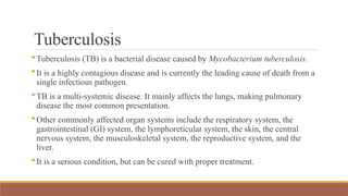 Tuberculosis
Tuberculosis (TB) is a bacterial disease caused by Mycobacterium tuberculosis.
It is a highly contagious disease and is currently the leading cause of death from a
single infectious pathogen.
TB is a multi-systemic disease. It mainly affects the lungs, making pulmonary
disease the most common presentation.
Other commonly affected organ systems include the respiratory system, the
gastrointestinal (GI) system, the lymphoreticular system, the skin, the central
nervous system, the musculoskeletal system, the reproductive system, and the
liver.
It is a serious condition, but can be cured with proper treatment.
 