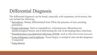 Differential Diagnosis
The differential diagnosis can be broad, especially with respiratory involvement, but
can include the following:
Sarcoidosis: Mainly differentiated from TB by the presence of non-caseating
granuloma.
Fungal infections: Such as Aspergillosis, Actinomycosis, Blastomycosis.
Epidemiological history aid in determining the risk of developing these infections.
Nontuberculous mycobacterial infections (NTM): such as Mycobacterium kansasii.
Lung malignancy and lymphoma: Tissue biopsy is needed to rule out this diagnosis
if suspected
Lung abscess
 