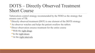 DOTS – Directly Observed Treatment
Short Course
Tuberculosis control strategy recommended by the WHO as the strategy that
ensures cure of TB.
Directly observed treatment (DOT) is one element of the DOTS strategy
An observer watches and helps the patient swallow the tablets
Direct observation ensures treatment for the entire course
With the right drugs
In the right doses
At the right intervals
 