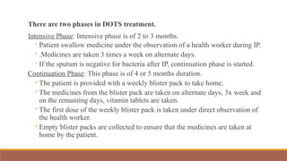 There are two phases in DOTS treatment.
Intensive Phase: Intensive phase is of 2 to 3 months.
◦ Patient swallow medicine under the observation of a health worker during IP.
◦ .Medicines are taken 3 times a week on alternate days.
◦ If the sputum is negative for bacteria after IP, continuation phase is started.
Continuation Phase: This phase is of 4 or 5 months duration.
◦ The patient is provided with a weekly blister pack to take home.
◦ The medicines from the blister pack are taken on alternate days, 3x week and
on the remaining days, vitamin tablets are taken.
◦ The first dose of the weekly blister pack is taken under direct observation of
the health worker.
◦ Empty blister packs are collected to ensure that the medicines are taken at
home by the patient.
 