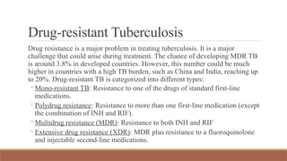 Drug-resistant Tuberculosis
Drug resistance is a major problem in treating tuberculosis. It is a major
challenge that could arise during treatment. The chance of developing MDR TB
is around 3.8% in developed countries. However, this number could be much
higher in countries with a high TB burden, such as China and India, reaching up
to 20%. Drug-resistant TB is categorized into different types:
◦ Mono-resistant TB: Resistance to one of the drugs of standard first-line
medications.
◦ Polydrug resistance: Resistance to more than one first-line medication (except
the combination of INH and RIF).
◦ Multidrug resistance (MDR): Resistance to both INH and RIF
◦ Extensive drug resistance (XDR): MDR plus resistance to a fluoroquinolone
and injectable second-line medications.
 
