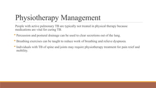 Physiotherapy Management
People with active pulmonary TB are typically not treated in physical therapy because
medications are vital for curing TB.
 Percussion and postural drainage can be used to clear secretions out of the lung.
 Breathing exercises can be taught to reduce work of breathing and relieve dyspnoea.
 Individuals with TB of spine and joints may require physiotherapy treatment for pain reief and
mobility.
 