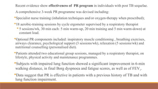 Recent evidence show effectiveness of PR program in individuals with post TB sequelae.
A comprehensive 3-week PR programme was devised including:
Specialist nurse training (inhalation techniques and/or oxygen-therapy when prescribed);
18 aerobic-training sessions by cycle ergometer supervised by a respiratory therapist
 5 sessions/wk, 30 min each: 5 min warm-up, 20 min training and 5 min warm-down) at
constant load.
Optional PR components included: inspiratory muscle conditioning , breathing exercises,
airways clearance, psychological support (3 sessions/wk), relaxation (5 sessions/wk) and
nutritional counselling (personalised diet).
Patients attended two educational group sessions, managed by a respiratory therapist, on
lifestyle, physical activity and maintenance programmes.
Subjects with impaired lung function showed a significant improvement in 6-min
walking distance, in final Borg dyspnoea and fatigue scores, as well as of FEV1.
Data suggest that PR is effective in patients with a previous history of TB and with
lung function impairment.
 