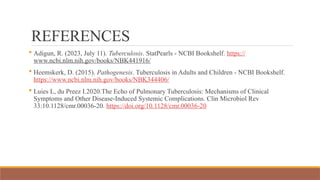 REFERENCES
 Adigun, R. (2023, July 11). Tuberculosis. StatPearls - NCBI Bookshelf. https://
www.ncbi.nlm.nih.gov/books/NBK441916/
 Heemskerk, D. (2015). Pathogenesis. Tuberculosis in Adults and Children - NCBI Bookshelf.
https://www.ncbi.nlm.nih.gov/books/NBK344406/
 Luies L, du Preez I.2020.The Echo of Pulmonary Tuberculosis: Mechanisms of Clinical
Symptoms and Other Disease-Induced Systemic Complications. Clin Microbiol Rev
33:10.1128/cmr.00036-20. https://doi.org/10.1128/cmr.00036-20
 