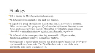 Etiology
TB is caused by Mycobacterium tuberculosis.
M. tuberculosis is an alcohol and acid-fast bacillus.
It is part of a group of organisms classified as the M. tuberculosis complex.
Other members of this group are Mycobacterium africanum, Mycobacterium
bovis, and Mycobacterium microti. Most other mycobacteria organisms are
classified as non-tuberculous or atypical mycobacterial organisms.
M. tuberculosis is a non-spore-forming, non-motile, obligate-aerobic,
facultative, catalase-negative, intracellular bacteria.
The organism is neither gram-positive nor gram-negative because of a very poor
reaction with the Gram stain. The Ziehl-Neelsen stain is one of the most
commonly used stains to diagnose TB.
 