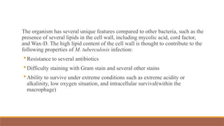 The organism has several unique features compared to other bacteria, such as the
presence of several lipids in the cell wall, including mycolic acid, cord factor,
and Wax-D. The high lipid content of the cell wall is thought to contribute to the
following properties of M. tuberculosis infection:
Resistance to several antibiotics
Difficulty staining with Gram stain and several other stains
Ability to survive under extreme conditions such as extreme acidity or
alkalinity, low oxygen situation, and intracellular survival(within the
macrophage)
 