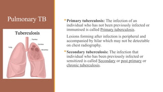Pulmonary TB Primary tuberculosis: The infection of an
individual who has not been previously infected or
immunised is called Primary tuberculosis.
Lesions forming after infection is peripheral and
accompanied by hilar which may not be detectable
on chest radiography.
Secondary tuberculosis: The infection that
individual who has been previously infected or
sensitized is called Secondary or post primary or
chronic tuberculosis.
 