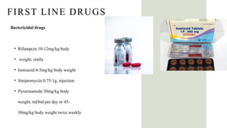 FIRST LINE DRUGS
Bactericidal drugs
• Rifampcin:10-12mg/kg body
• weight, orally
• Isoniazid:4-5mg/kg body weight
• Streptomycin:0.75-1g, injection
• Pyrazinamide:30mg/kg body
weight, tid/bid per day or 45-
30mg/kg body weight twice weekly
 