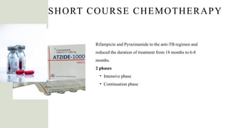 SHORT COURSE CHEMOTHERAPY
Rifampicin and Pyrazinamide to the anti-TB regimen and
reduced the duration of treatment from 18 months to 6-8
months.
2 phases
• Intensive phase
• Continuation phase
 