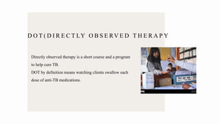 D O T ( D I R E C T LY O B S E RV E D T H E R A P Y
Directly observed therapy is a short course and a program
to help cure TB.
DOT by definition means watching clients swallow each
dose of anti-TB medications.
 