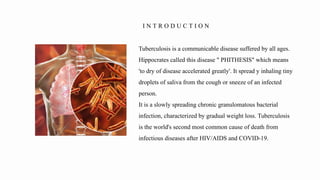 Tuberculosis is a communicable disease suffered by all ages.
Hippocrates called this disease " PHITHESIS" which means
'to dry of disease accelerated greatly'. It spread y inhaling tiny
droplets of saliva from the cough or sneeze of an infected
person.
It is a slowly spreading chronic granulomatous bacterial
infection, characterized by gradual weight loss. Tuberculosis
is the world's second most common cause of death from
infectious diseases after HIV/AIDS and COVID-19.
I N T R O D U C T I O N
 