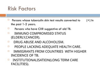 Risk Factors
 Persons whose tuberculin skin test results converted to (+) In
the past 1-2 years.
 Persons who have CXR suggestive of old TB.
 IMMUNO COMPROMISED STATUS
(ELDERLY,CANCER).
 DRUG ABUSE AND ALCOHOLISM.
 PEOPLE LACKING ADEQUATE HEALTH CARE.
 IMMIGRANTS FROM COUNTRIES WITH HIGHER
INCIDENCE OF TB.
 INSTITUTIONALISATION(LONG TERM CARE
FACILITIES).
 