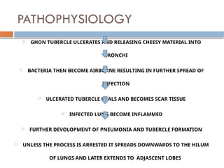 PATHOPHYSIOLOGY
 GHON TUBERCLE ULCERATES AND RELEASING CHEESY MATERIAL INTO
BRONCHI
 BACTERIA THEN BECOME AIRBORNE RESULTING IN FURTHER SPREAD OF
INFECTION
 ULCERATED TUBERCLE HEALS AND BECOMES SCAR TISSUE
 INFECTED LUNG BECOME INFLAMMED
 FURTHER DEVOLOPMENT OF PNEUMONIA AND TUBERCLE FORMATION
 UNLESS THE PROCESS IS ARRESTED IT SPREADS DOWNWARDS TO THE HILUM
OF LUNGS AND LATER EXTENDS TO ADJASCENT LOBES
 