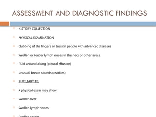 ASSESSMENT AND DIAGNOSTIC FINDINGS
 HISTORY COLLECTION
 PHYSICAL EXAMINATION
 Clubbing of the fingers or toes (in people with advanced disease)
 Swollen or tender lymph nodes in the neck or other areas
 Fluid around a lung (pleural effusion)
 Unusual breath sounds (crackles)
 IF MILIARY TB;
 A physical exam may show:
 Swollen liver
 Swollen lymph nodes

 