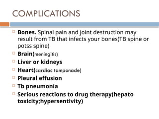 COMPLICATIONS
 Bones. Spinal pain and joint destruction may
result from TB that infects your bones(TB spine or
potss spine)
 Brain(meningitis)
 Liver or kidneys
 Heart(cardiac tamponade)
 Pleural effusion
 Tb pneumonia
 Serious reactions to drug therapy(hepato
toxicity;hypersentivity)
 