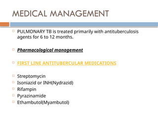 MEDICAL MANAGEMENT
 PULMONARY TB is treated primarily with antituberculosis
agents for 6 to 12 months.
 Pharmacological management
 FIRST LINE ANTITUBERCULAR MEDICATIONS
 Streptomycin
 Isoniazid or INH(Nydrazid)
 Rifampin
 Pyrazinamide
 Ethambutol(Myambutol)
 