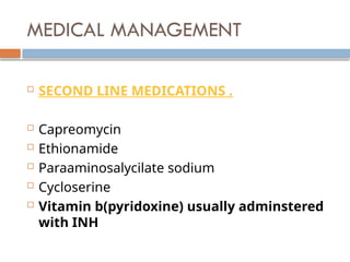 MEDICAL MANAGEMENT
 SECOND LINE MEDICATIONS .
 Capreomycin
 Ethionamide
 Paraaminosalycilate sodium
 Cycloserine
 Vitamin b(pyridoxine) usually adminstered
with INH
 
