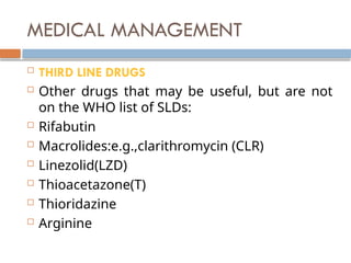 MEDICAL MANAGEMENT
 THIRD LINE DRUGS
 Other drugs that may be useful, but are not
on the WHO list of SLDs:
 Rifabutin
 Macrolides:e.g.,clarithromycin (CLR)
 Linezolid(LZD)
 Thioacetazone(T)
 Thioridazine
 Arginine
 