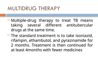 MULTIDRUG THERAPY
 Multiple-drug therapy to treat TB means
taking several different antitubercular
drugs at the same time.
 The standard treatment is to take isoniazid,
rifampin, ethambutol, and pyrazinamide for
2 months. Treatment is then continued for
at least 4months with fewer medicines
 