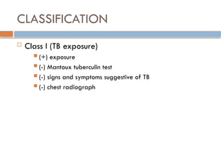 CLASSIFICATION
 Class I (TB exposure)
 (+) exposure
 (-) Mantoux tuberculin test
 (-) signs and symptoms suggestive of TB
 (-) chest radiograph
 