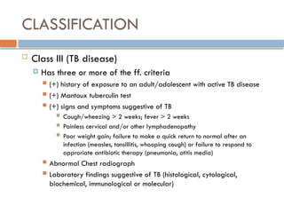 CLASSIFICATION
 Class III (TB disease)
 Has three or more of the ff. criteria
 (+) history of exposure to an adult/adolescent with active TB disease
 (+) Mantoux tuberculin test
 (+) signs and symptoms suggestive of TB
 Cough/wheezing > 2 weeks; fever > 2 weeks
 Painless cervical and/or other lymphadenopathy
 Poor weight gain; failure to make a quick return to normal after an
infection (measles, tonsillitis, whooping cough) or failure to respond to
approriate antibiotic therapy (pneumonia, otitis media)
 Abnormal Chest radiograph
 Laboratory findings suggestive of TB (histological, cytological,
biochemical, immunological or molecular)
 