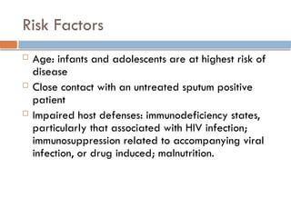 Risk Factors
 Age: infants and adolescents are at highest risk of
disease
 Close contact with an untreated sputum positive
patient
 Impaired host defenses: immunodeficiency states,
particularly that associated with HIV infection;
immunosuppression related to accompanying viral
infection, or drug induced; malnutrition.
 