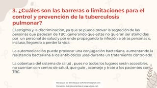 3. ¿Cuáles son las barreras o limitaciones para el
control y prevención de la tuberculosis
pulmonar?
El estigma y la discriminación, ya que se puede provar la segreción de las
personas que padecen de TBC, generando que estás no quieran ser atendidas
por un personal de salud y por ende propagando la infeción a otras personas o,
incluso, llegando a perder la vida.
La automedicación puede provocar una conjugación bacteriana, aumentando la
resistencia bacteriana a los antibióticos usas durante un tratamiento controlado.
La cobertura del sistema de salud , pues no todos los lugares serán accesibles,
no cuentan con centro de salud, que guíe , aconseje y trate a los pacientes con
TBC.
Descargado por Sofia Vasquez (sofichaname@gmail.com)
Encuentra más documentos en www.udocz.com
 