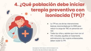 4. ¿Qué población debe iniciar
terapia preventiva con
isoniacida (TPI)?
● La TPI es una de las intervenciones
básicas recomendada por la OMS para
reducir la carga de TBC en personas con
VIH
● Todos los niños y adultos que viven con el
VIH, incluidos aquéllos en tratamiento
antirretroviral y las mujeres embarazadas,
deben recibir la TPI.
Descargado por Sofia Vasquez (sofichaname@gmail.com)
Encuentra más documentos en www.udocz.com
 