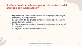 5. ¿Cómo realizar la investigación de contactos del
afectado con tuberculosis?
El proceso de detección de casos es complejo y lo integran,
al menos, 4 componentes:
1. Selección de los grupos e individuos con alto riesgo de
presentar tuberculosis
2. Educación para mejorar la participación popular y social
3. Diagnóstico
4. Registro y notificación de los casos
Descargado por Sofia Vasquez (sofichaname@gmail.com)
Encuentra más documentos en www.udocz.com
 