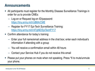 0
Announcements
 All participants must register for the Monthly Disease Surveillance Trainings in
order for us to provide CMEs:
– Log-on or Request log-on ID/password:
https://tiny.army.mil/r/zB8A/CME
– Register for FY17 Epi-Tech Surveillance Training:
https://tiny.army.mil/r/4TgNE/EpiTechFY17
 Confirm attendance for today’s training:
– Enter your full name/email address in the chat box; enter each individual’s
information if attending with a group
– You will receive a confirmation email within 48 hours
– Contact your Service Hub if you do not receive this email
 Please put your phones on mute when not speaking. Press *6 to mute/unmute
your phone.
Introduction to the TB CIR Module
 