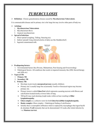TUBERCULOSIS
➢ Definition: Chronic granulomatous disease caused by Mycobacterium Tuberculosis.
It is communicable disease and its primary site is the lungs but may involve other parts of body too.
➢ Aetiology:
1. Mycobacterium Tuberculosis
2. Mycobacterium Bovis
3. Atypical mycobacterium
➢ Spread of infection:
1. Direct spread (coughing, Talking, Sneezing etc)
2. Indirect spread( Using infected articles of daily use like Handkerchief)
3. Ingested contaminated milk
➢ Predisposing factors:
1. Environmental factors like (Poverty, Malnutrition, Poor housing and Overcrowding)
2. Pathological factors: All conditions that results in impaired immunity like (DM, Steroid therapy
and AIDs etc)
➢ Types of TB:
1. Primary TB
2. Secondary TB
1. Primary TB:
• Develops in previously unexposed persons (usually children).
• Primary site is usually lungs but occasionally Tonsils or Ileoceacal region may become
primary site.
• Primary lesion is called Ghon Foci which represents caseating necrosis with fibrosis and
calcification located mostly at lower lobes of lung.
• TB bacilli may reach draining lymph nodes within an hour resulting in Hilar
lymphadenopathy.
• Ghon complex is a collective term for both Ghon foci &Hilar lymphadenopathy.
• Ranke complex: Ghon complex + Radiological finding of calcification
• Initially there is neutrophils infiltration which is replaced by macrophages that ingest bacilli
& stimulates T-cell immunity that can be demonstrated 3-8 weeks after initial infection by
+ve Mantoux test test.
 