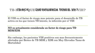 TB-MDR; QUE INFLUENCIA TIENE EL VIH?
El VIH es el factor de riesgo mas potente para el desarrollo de TB
activa en los que tienen TB latente, la infección por el VIH
NO es actualmente considerada un factor de riesgo para TB-
MDR/XDR
Sin embargo, los pacientes VIH positivos son mas frecuentemente
afectados por Brotes de TB MDR y XDR con Muy Elevadas Tasas de
Mortalidad
 