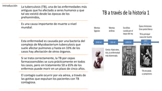 Introducción La tuberculosis (TB), una de las enfermedades más
antiguas que ha afectado a seres humanos y que
tal vez existió desde las épocas de los
prehomínidos,
Es una causa importante de muerte a nivel
mundial.
Esta enfermedad es causada por una bacteria del
complejo de Mycobacterium tuberculosis que
suele afectar pulmones y hasta en 33% de los
casos hay afectación de otros órganos.
Si se trata correctamente, la TB por cepas
farmacosensibles se cura prácticamente en todos
los casos, pero sin tratamiento 50 a 65% de los
enfermos puede morir en un plazo de cinco años.
El contagio suele ocurrir por vía aérea, a través de
las gotitas que expulsan los pacientes con TB
contagiosa.
 