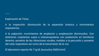 Exploración de Tórax:
A la inspección: disminución de la expansión torácica y movimientos
respiratorios.
A la palpación: movimientos de amplexión y amplexación disminuidos. Con
estertores crepitantes supra e interescapulares con predominio en hemitórax
derecho, aumento de las vibraciones vocales, matidez a la percusión y aumento
del ruido respiratorio así como de la transmisión de la voz.
El laboratorio reporta Hb 11g/dl, leucocitos 5600/mm3
 
