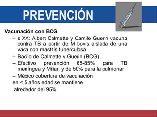PREVENCIÓN
Vacunación con BCG
– s XX: Albert Calmette y Camile Guerin vacuna
contra TB a partir de M bovis aislada de una
vaca con mastitis tuberculosa
– Bacilo de Calmette y Guerin (BCG)
– Efectivo prevención 65-85% para TB
meníngea y Miliar, y de 50% para la pulmonar
– México cobertura de vacunación
en < 5 años edad se mantiene
alrededor del 95%
 