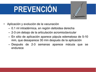 PREVENCIÓN
• Aplicación y evolución de la vacunación
– 0.1 ml intradérmica, en región deltoidea derecha
– 2-3 cm debajo de la articulación acromioclavicular
– En sitio de aplicación aparece pápula edematosa de 5-10
mm, que desaparece 30 min después de la aplicación
– Después de 2-3 semanas aparece mácula que se
endurece
 